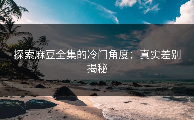 探索麻豆全集的冷门角度：真实差别揭秘  第1张