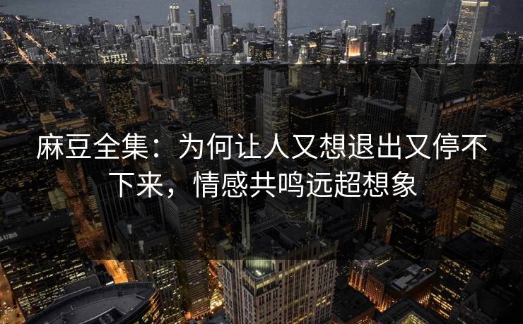 麻豆全集：为何让人又想退出又停不下来，情感共鸣远超想象  第1张