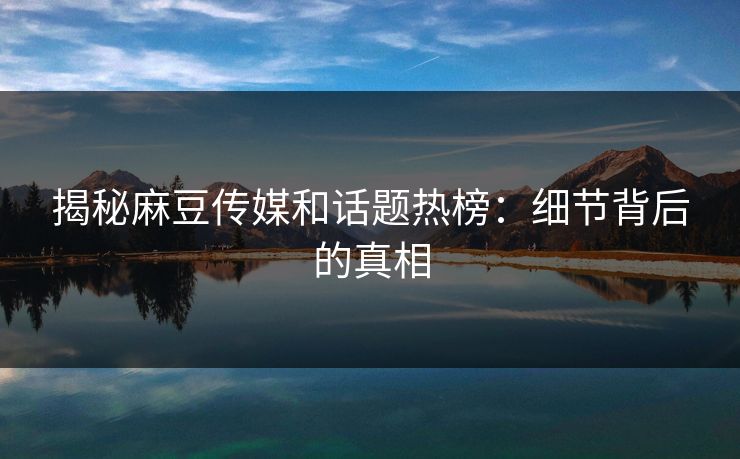 揭秘麻豆传媒和话题热榜：细节背后的真相  第1张