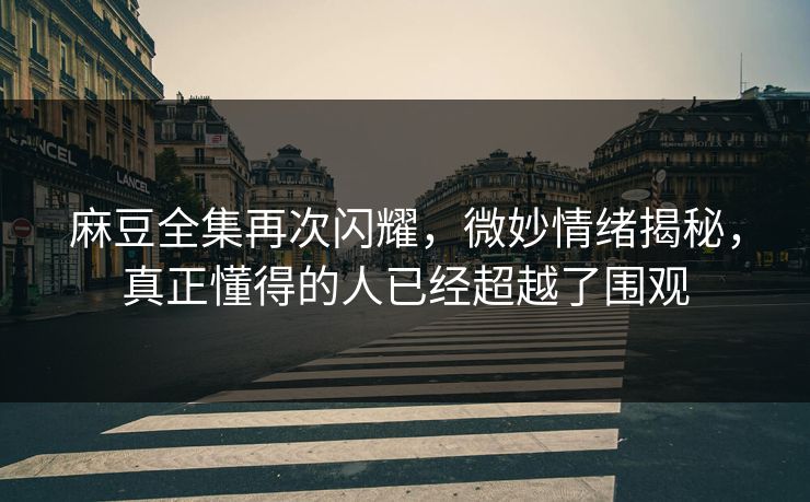 麻豆全集再次闪耀，微妙情绪揭秘，真正懂得的人已经超越了围观  第1张
