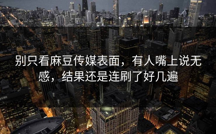 别只看麻豆传媒表面，有人嘴上说无感，结果还是连刷了好几遍  第1张