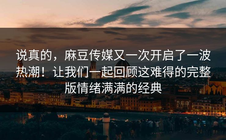 说真的，麻豆传媒又一次开启了一波热潮！让我们一起回顾这难得的完整版情绪满满的经典  第1张