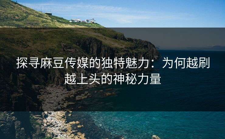 探寻麻豆传媒的独特魅力：为何越刷越上头的神秘力量  第1张