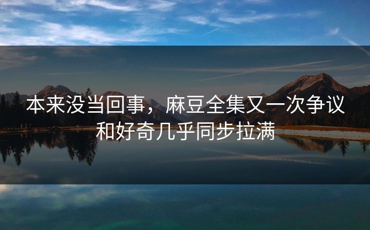 本来没当回事，麻豆全集又一次争议和好奇几乎同步拉满  第1张