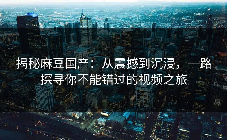 揭秘麻豆国产：从震撼到沉浸，一路探寻你不能错过的视频之旅  第1张